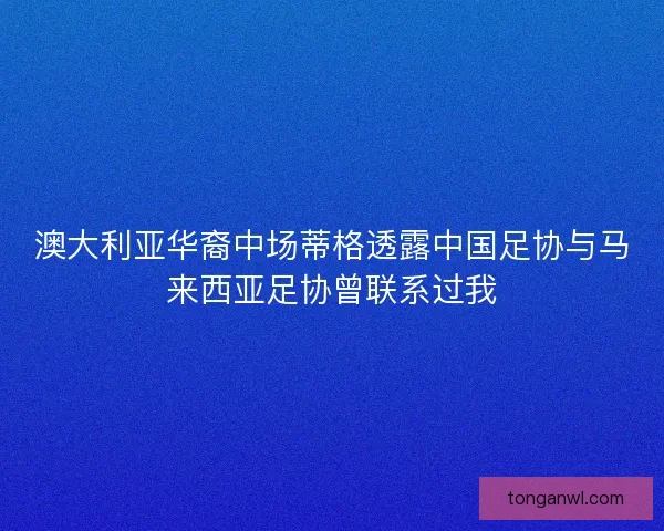 澳大利亚华裔中场蒂格透露中国足协与马来西亚足协曾联系过我