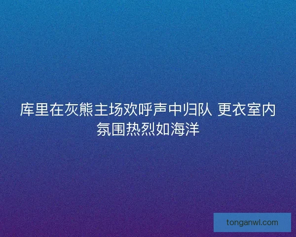 库里在灰熊主场欢呼声中归队 更衣室内氛围热烈如海洋