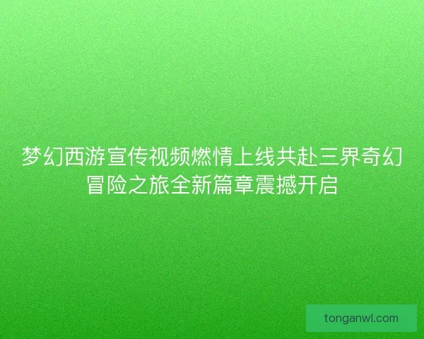 梦幻西游宣传视频燃情上线共赴三界奇幻冒险之旅全新篇章震撼开启