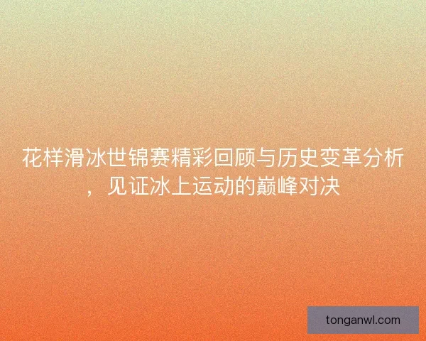花样滑冰世锦赛精彩回顾与历史变革分析，见证冰上运动的巅峰对决